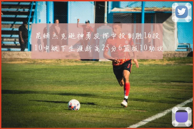 昆顿杰克逊神勇发挥中投制胜16投10中砍下生涯新高25分6篮板10助攻