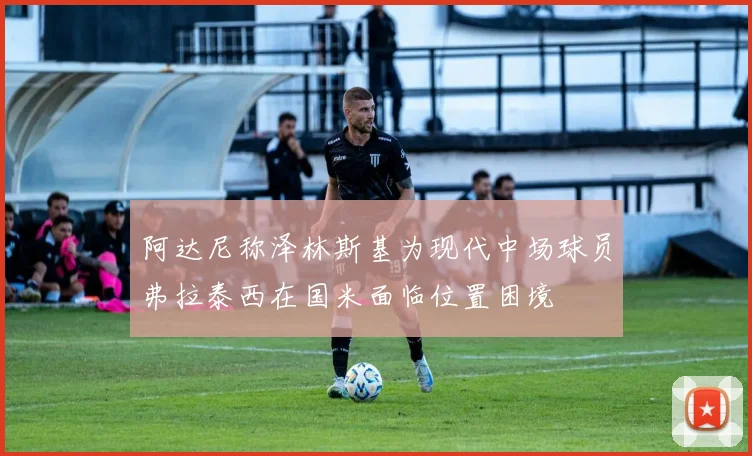 阿达尼称泽林斯基为现代中场球员弗拉泰西在国米面临位置困境
