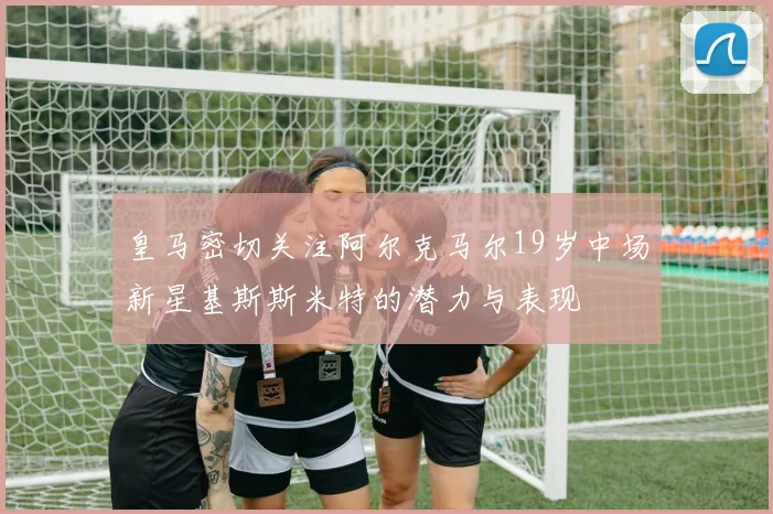 皇马密切关注阿尔克马尔19岁中场新星基斯斯米特的潜力与表现