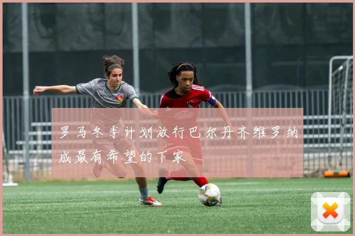 罗马冬季计划放行巴尔丹齐维罗纳成最有希望的下家