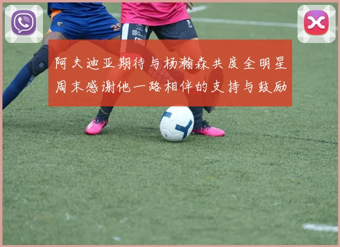 阿夫迪亚期待与杨瀚森共度全明星周末感谢他一路相伴的支持与鼓励