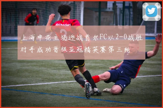 上海申花主场迎战首尔FC以2-0战胜对手成功晋级亚冠精英赛第三轮