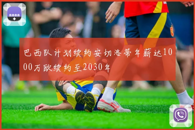 巴西队计划续约安切洛蒂年薪达1000万欧续约至2030年