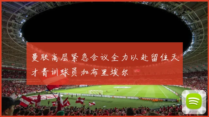 曼联高层紧急会议全力以赴留住天才青训球员加布里埃尔