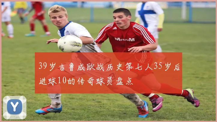 39岁吉鲁成欧战历史第七人35岁后进球10的传奇球员盘点