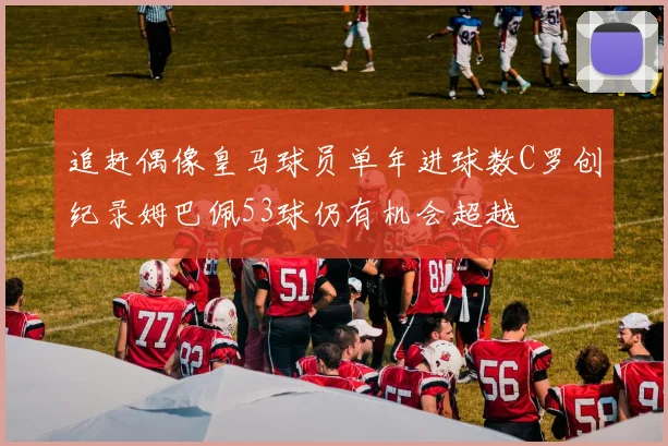 追赶偶像皇马球员单年进球数C罗创纪录姆巴佩53球仍有机会超越